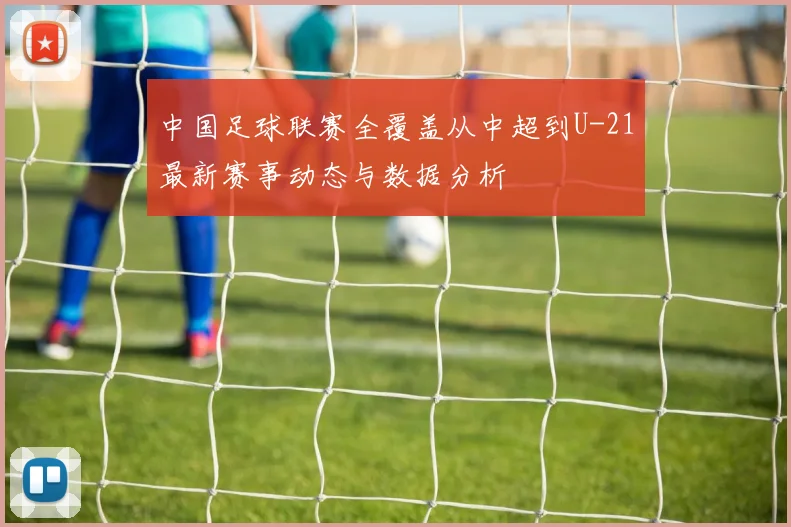 中国足球联赛全覆盖从中超到U-21最新赛事动态与数据分析