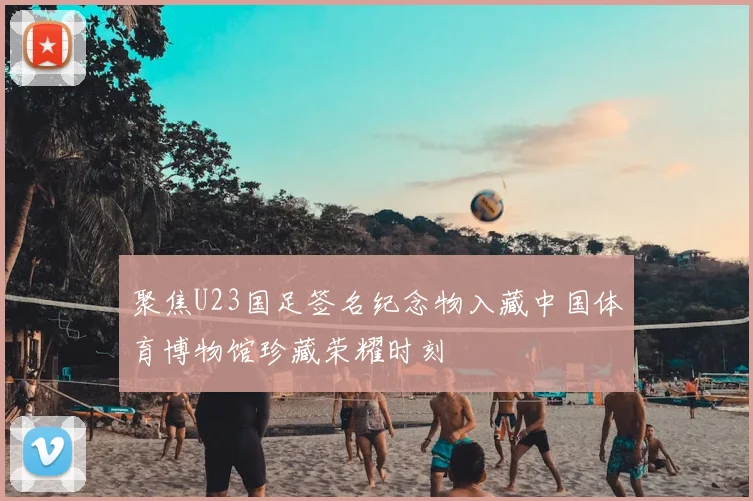 聚焦U23国足签名纪念物入藏中国体育博物馆珍藏荣耀时刻