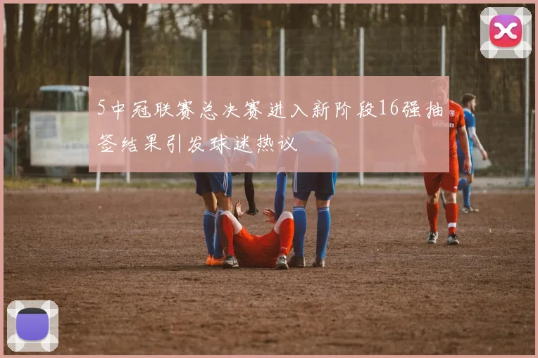 5中冠联赛总决赛进入新阶段16强抽签结果引发球迷热议