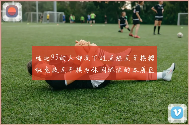 结论95的人都没下过正经五子棋揭秘竞技五子棋与休闲玩法的本质区别