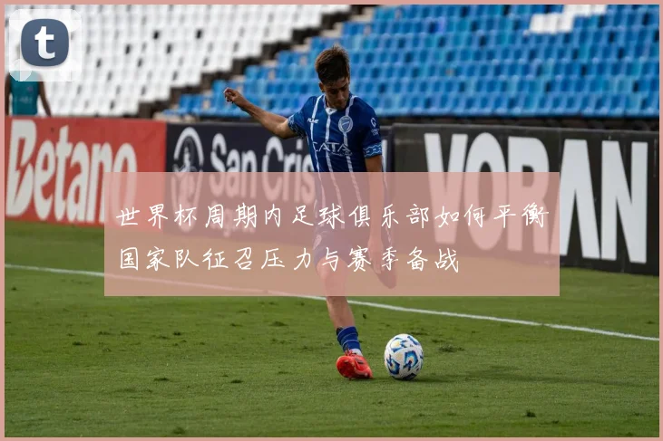 世界杯周期内足球俱乐部如何平衡国家队征召压力与赛季备战