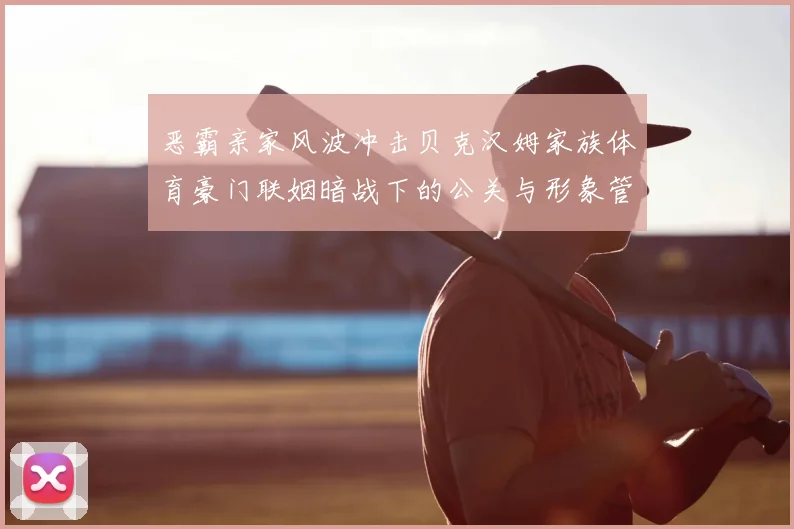 恶霸亲家风波冲击贝克汉姆家族体育豪门联姻暗战下的公关与形象管理