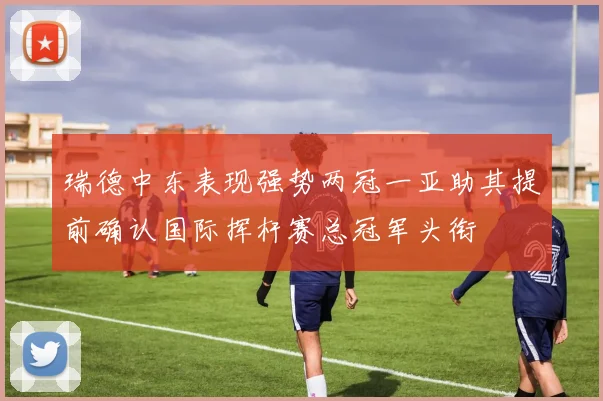 瑞德中东表现强势两冠一亚助其提前确认国际挥杆赛总冠军头衔