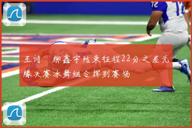 王诗玥柳鑫宇结束征程22分之差无缘决赛冰舞组合挥别赛场