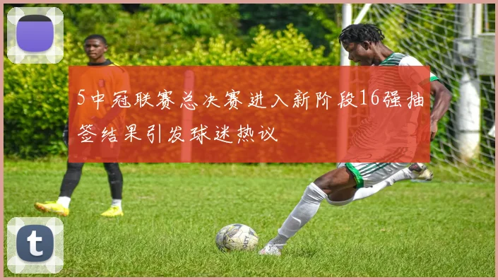 5中冠联赛总决赛进入新阶段16强抽签结果引发球迷热议