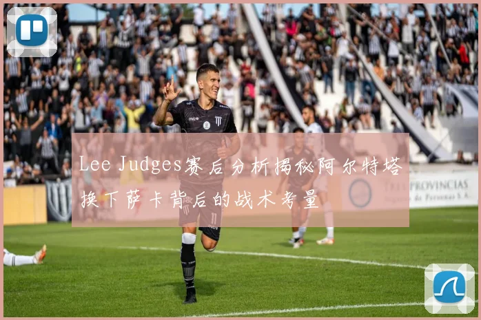 Lee Judges赛后分析揭秘阿尔特塔换下萨卡背后的战术考量
