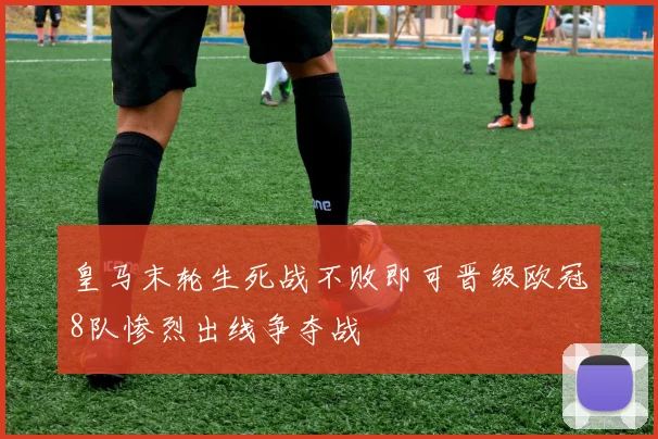 皇马末轮生死战不败即可晋级欧冠8队惨烈出线争夺战