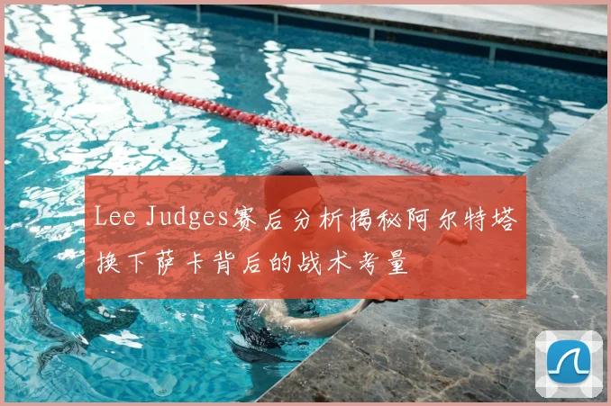 Lee Judges赛后分析揭秘阿尔特塔换下萨卡背后的战术考量