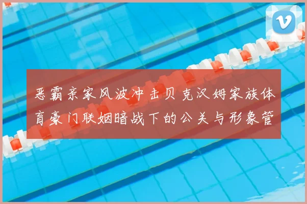恶霸亲家风波冲击贝克汉姆家族体育豪门联姻暗战下的公关与形象管理
